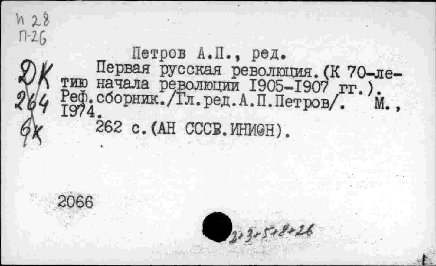 ﻿и
П-2&
Петров А.П., ред.
О\1/ Первая русская революция. (К 70-ле уА тию начала революции 1905-1907 гг.)
19|)4СбОРНИК*//ГЛ‘РеД’А*П,ПетрОВ//- М-А- 262 с.(АН ОССЕ.ИНИОН).
2066